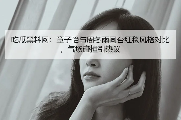 吃瓜黑料网：章子怡与周冬雨同台红毯风格对比，气场碰撞引热议